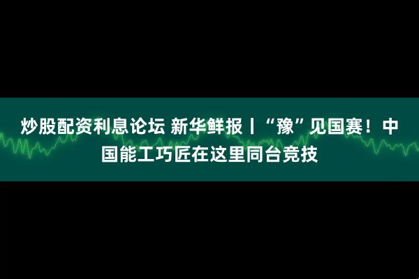 炒股配资利息论坛 新华鲜报丨“豫”见国赛！中国能工巧匠在这里同台竞技