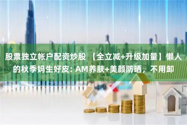 股票独立帐户配资炒股 【全立减+升级加量】懒人的秋季妈生好皮: AM养肤+美颜防晒，不用卸