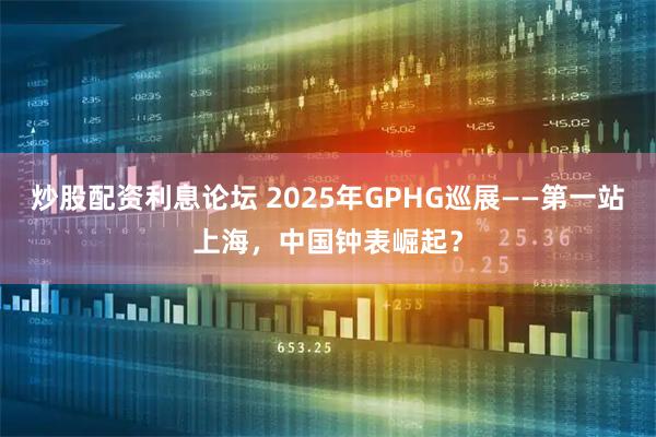 炒股配资利息论坛 2025年GPHG巡展——第一站上海，中国钟表崛起？