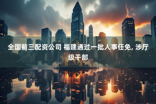 全国前三配资公司 福建通过一批人事任免, 涉厅级干部