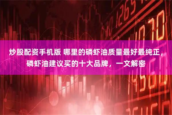 炒股配资手机版 哪里的磷虾油质量最好最纯正，磷虾油建议买的十大品牌，一文解密