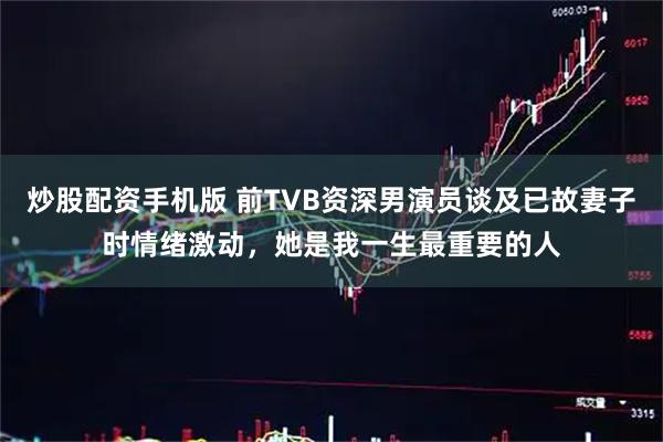 炒股配资手机版 前TVB资深男演员谈及已故妻子时情绪激动，她是我一生最重要的人